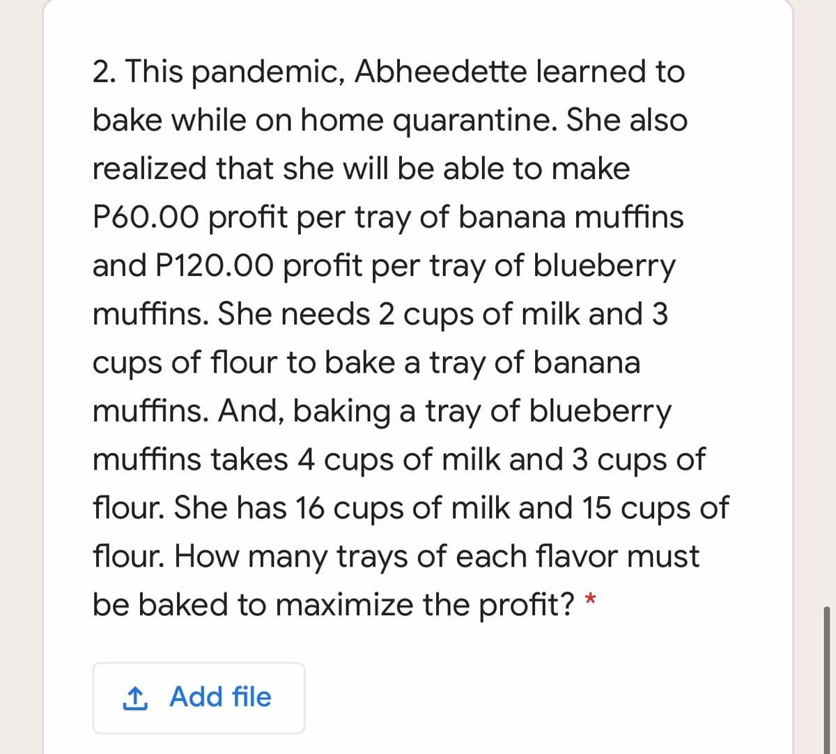 2. This pandemic, Abheedette learned to
bake while on home quarantine. She also
realized that she will be able to make
P60.00 profit per tray of banana muffins
and P120.00 profit per tray of blueberry
muffins. She needs 2 cups of milk and 3
cups of flour to bake a tray of banana
muffins. And, baking a tray of blueberry
muffins takes 4 cups of milk and 3 cups of
flour. She has 16 cups of milk and 15 cups of
flour. How many trays of each flavor must
be baked to maximize the profit? *
1 Add file
