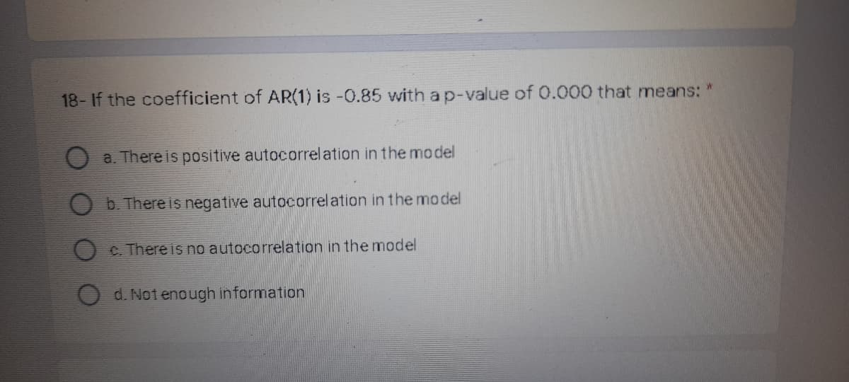 18-If the coefficient of AR(1) is -0.85 with a p-value of 0.000 that means:
M.
a. There is positive autocorrelation in the model
b. There is negative autocorrelation in the model
C. There is no autocorrelation in the model
d. Not enough information
