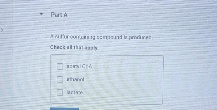 Part A
A sulfur-containing compound is produced.
Check all that apply.
acetyl CoA
ethanol
lactate
