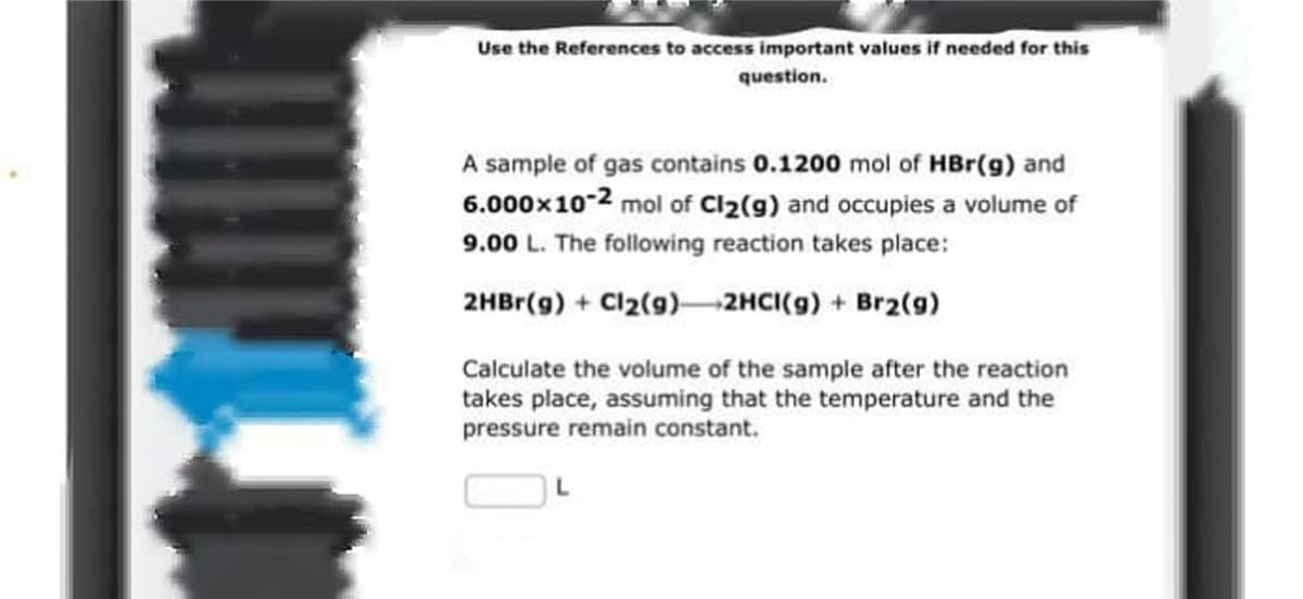 Use the References to access important values if needed for this
question.
A sample of gas contains 0.1200 mol of HBr(g) and
6.000x10-2 mol of Cl2(g) and occupies a volume of
9.00 L. The following reaction takes place:
2HBr(g) + Cl2(g)–2HCI(g) + Br2(9)
Calculate the volume of the sample after the reaction
takes place, assuming that the temperature and the
pressure remain constant.
