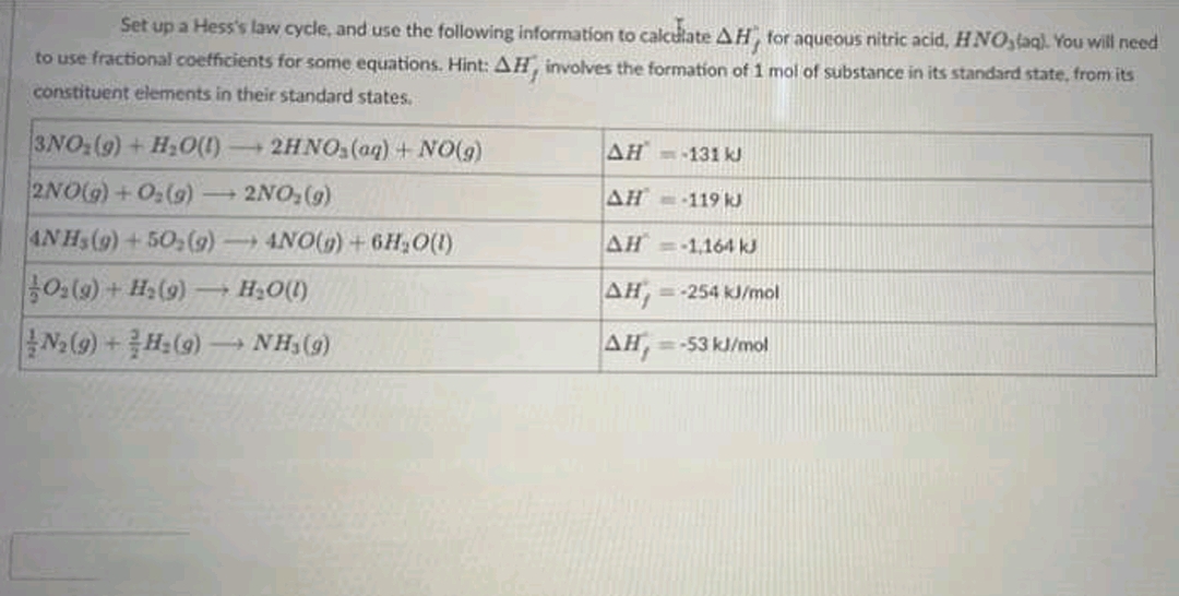 Set up a Hess's law cycle, and use the following information to calculate AH, for aqueous nitric acid, HNO,taq). You will need
to use fractional coefficients for some equations. Hint: AH, involves the formation of 1 mol of substance in its standard state, from its
constituent elements in their standard states.
3NO:(9) + H,O()
2NO(G) + 0:(9) -
- 2HNO,(aq) + NO(9)
AH =-131 kJ
2NO, (9)
4NHS(9) +50,(g)4NO(9) +6H,0(1)
|용0:(9) + Hs(9)→ Hs0(0)
AH= 119 kJ
-
AH = 1,164 kJ
AH,
=-254 kJ/mol
Na (9) +H:(9) NH,(9)
AH,
-53 kJ/mol
