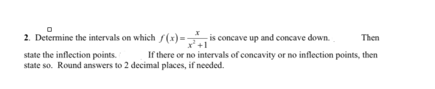 2. Determine the intervals on which f (x)= is concave up and concave down. .
x* +1
Then
state the inflection points.
state so. Round answers to 2 decimal places, if needed.
If there or no intervals of concavity or no inflection points, then
