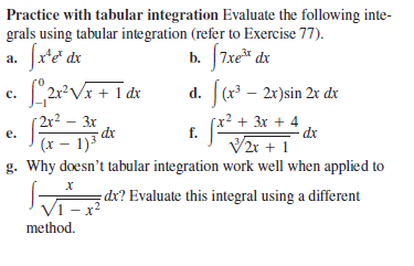 Practice with tabular integration Evaluate the following inte-
grals using tabular integration (refer to Exercise 77).
a. fre dx
b. J7xe* de
d. (x – 2x)sin 2r dx
с.
| 2r² – 3x
- dx
x² + 3x + 4
f.
е.
dx
(x – 1)3
V2r + 1
g. Why doesn't tabular integration work well when applied to
dx? Evaluate this integral using a different
1 x²
method.

