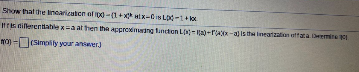 Show that the linearization of f(x) = (1+ x)k at x=0 is L(x) = 1+ kx.
Iffis differentiable x =a at then the approximating function L(x)= f(a)+f'(a)(x-a) is the linearization offat a. Determine f(0).
f(0) =
(Simplify your answer.)
