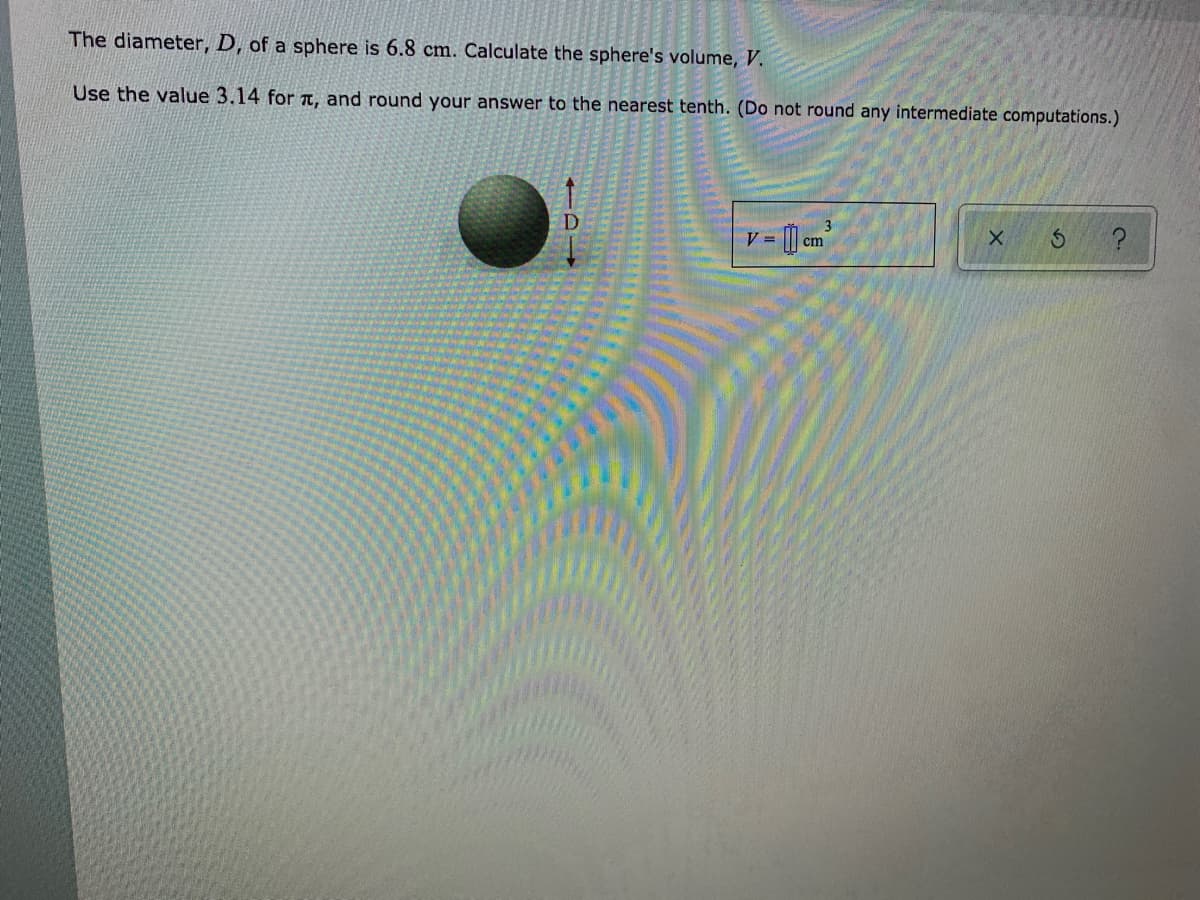 The diameter, D, of a sphere is 6.8 cm. Calculate the sphere's volume, V.
Use the value 3.14 for TT, and round your answer to the nearest tenth. (Do not round any intermediate computations.)
D
V = [] cm
