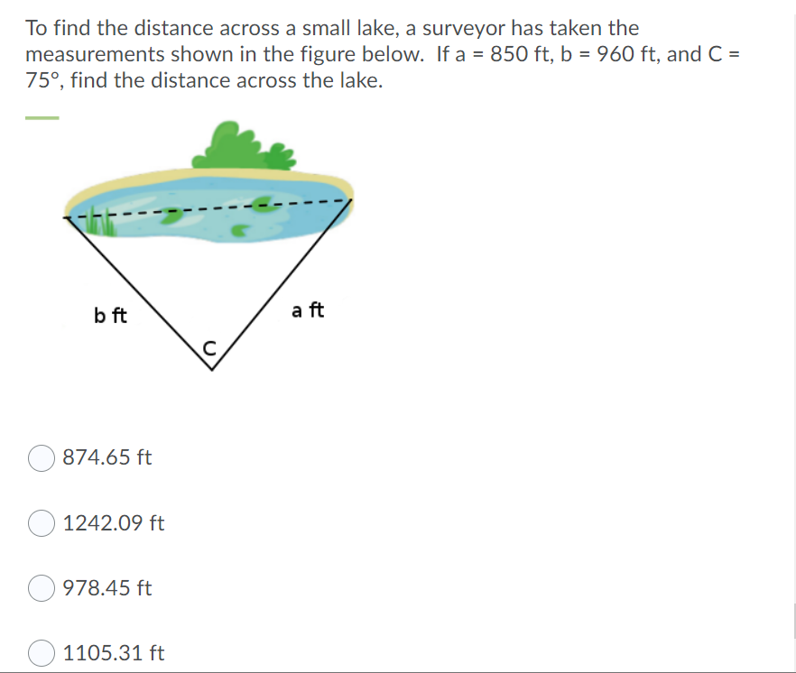 To find the distance across a small lake, a surveyor has taken the
measurements shown in the figure below. If a = 850 ft, b = 960 ft, and C=
75°, find the distance across the lake.
b ft
a ft
874.65 ft
1242.09 ft
978.45 ft
1105.31 ft
C