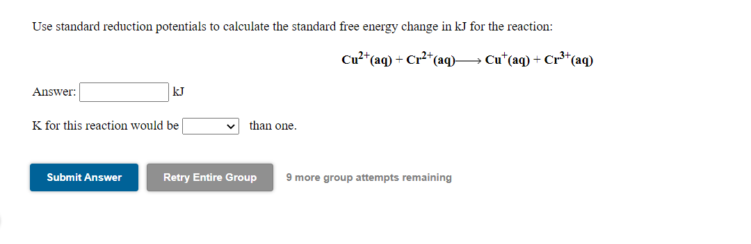 Use standard reduction potentials to calculate the standard free energy change in kJ for the reaction:
Cu²*(aq) + Cr²+(aq)→ Cu*(aq) + Cr³*(aq)
Answer:
kJ
K for this reaction would be
than one.
Submit Answer
Retry Entire Group
9 more group attempts remaining
