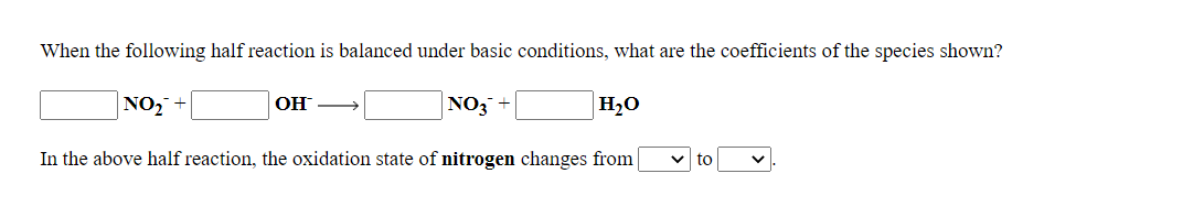 When the following half reaction is balanced under basic conditions, what are the coefficients of the species shown?
NO, +
OH
NO3 +
H,O
In the above half reaction, the oxidation state of nitrogen changes from
to
