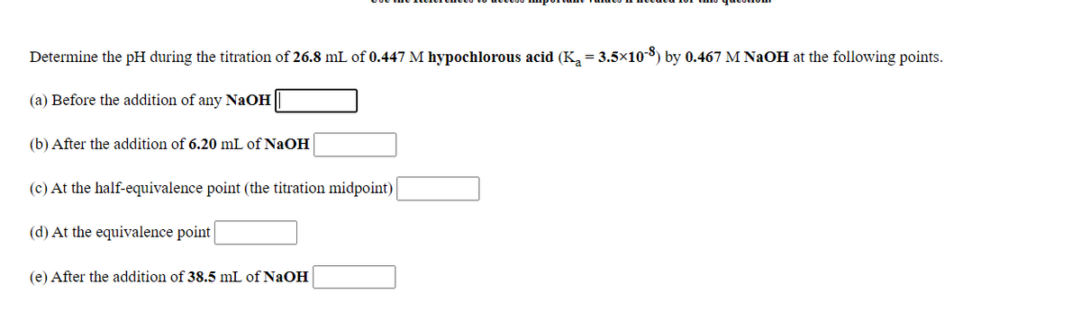 Determine the pH during the titration of 26.8 mL of 0.447 M hypochlorous acid (K, = 3.5×10-8) by 0.467 M NaOH at the following points.
(a) Before the addition of any NaOH
(b) After the addition of 6.20 mL of NaOH
(c) At the half-equivalence point (the titration midpoint)
(d) At the equivalence point
(e) After the addition of 38.5 mL of NaOH
