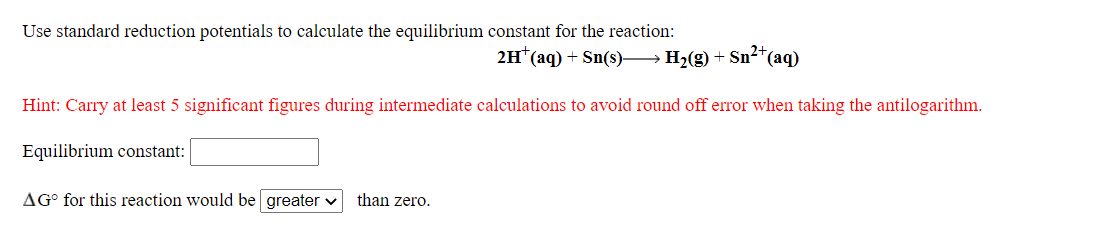 Use standard reduction potentials to calculate the equilibrium constant for the reaction:
2H*(aq) + Sn(s)→ H2(g) + Sn²*(aq)
Hint: Carry at least 5 significant figures during intermediate calculations to avoid round off error when taking the antilogarithm.
Equilibrium constant:
AG° for this reaction would be greater v
than zero.

