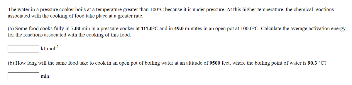 The water in a pressure cooker boils at a temperature greater than 100°C because it is under pressure. At this higher temperature, the chemical reactions
associated with the cooking of food take place at a greater rate.
(a) Some food cooks fully in 7.00 min in a pressure cooker at 111.0°C and in 49.0 minutes in an open pot at 100.0°C. Calculate the average activation energy
for the reactions associated with the cooking of this food.
kJ mol-1
(b) How long will the same food take to cook in an open pot of boiling water at an altitude of 9500 feet, where the boiling point of water is 90.3 °C?
min
