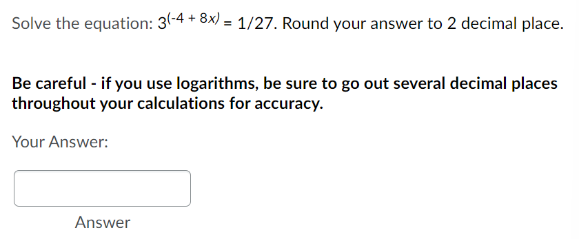 Solve the equation: 3(-4 + 8x) = 1/27. Round your answer to 2 decimal place.
Be careful - if you use logarithms, be sure to go out several decimal places
throughout your calculations for accuracy.
Your Answer:
Answer
