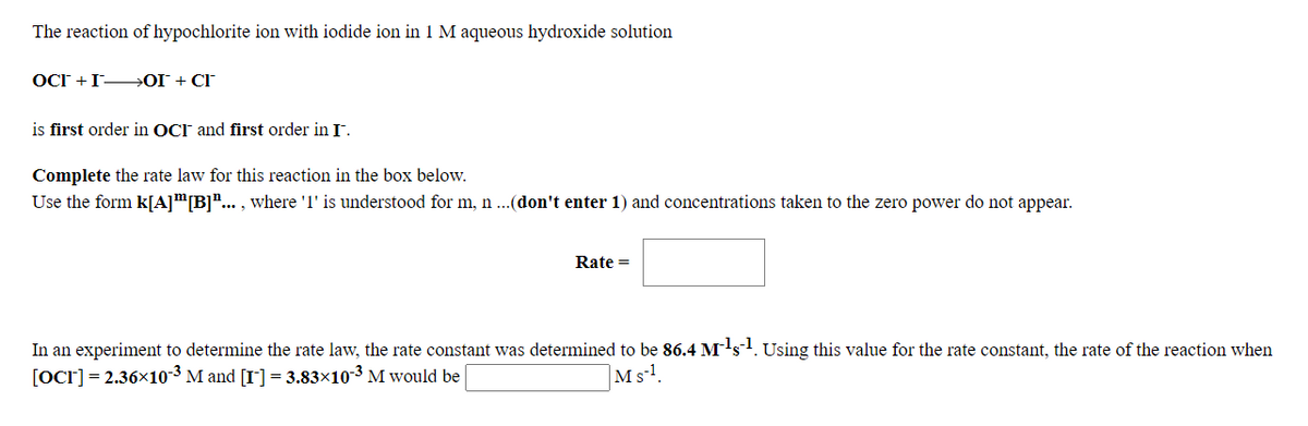 The reaction of hypochlorite ion with iodide ion in 1 M aqueous hydroxide solution
OCr +I OI + CI
is first order in OCI and first order in I.
Complete the rate law for this reaction in the box below.
Use the form k[A]™[B]"... , where 'l' is understood for m, n ...(don't enter 1) and concentrations taken to the zero power do not appear.
Rate =
In an experiment to determine the rate law, the rate constant was determined to be 86.4 M's. Using this value for the rate constant, the rate of the reaction when
[OCr] = 2.36x10-3 M and [I] = 3.83×10-3 M would be
|Msl.
