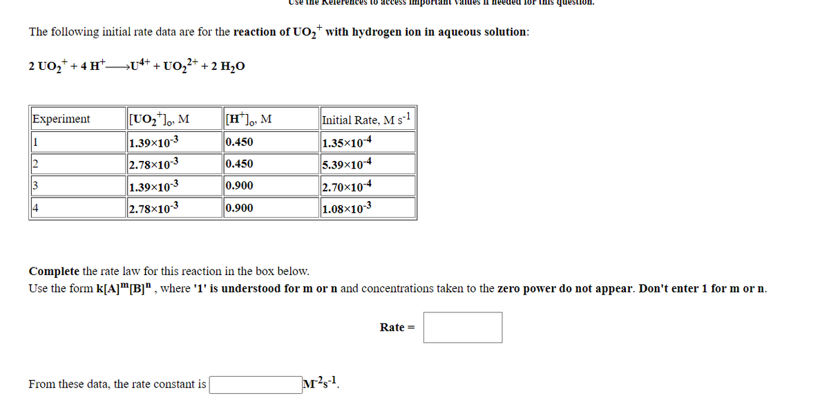Use the Rele.
to access impe
values if needed for this question
The following initial rate data are for the reaction of UO,* with hydrogen ion in aqueous solution:
2 UO,* + 4 Ht
+ U0,* -
+ 2 H2O
[UO,],, M
1.39x10-3
2.78×103
Experiment
[H*]o, M
Initial Rate, M s-1
1
1.35×104
0.450
0.450
5.39x104
2.
2.70x104
1.08×10-3
3
1.39x10-3
0.900
14
2.78x10-3
0.900
Complete the rate law for this reaction in the box below.
Use the form k[A]™[B]" , where '1' is understood for m or n and concentrations taken to the zero power do not appear. Don't enter 1 for m or n.
Rate =
From these data, the rate constant is
M?s!.
