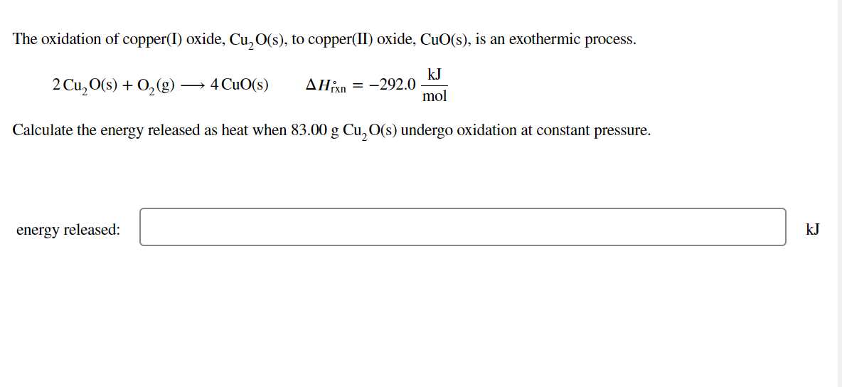 The oxidation of copper(I) oxide, Cu, O(s), to copper(II) oxide, CuO(s), is an exothermic process.
2 Cu, O(s) + 0,(g)
kJ
-292.0
mol
4 CuO(s)
ΔΗΚΗ
Calculate the energy released as heat when 83.00 g Cu, O(s) undergo oxidation at constant pressure.
energy released:
kJ
