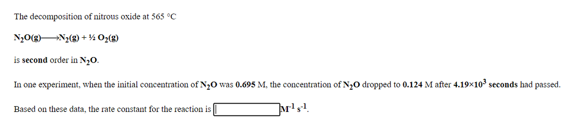 The decomposition of nitrous oxide at 565 °C
N20(g)N2(g) + ½ O2(g)
is second order in N,O.
In one experiment, when the initial concentration of N,0 was 0.695 M, the concentration of N20 dropped to 0.124 M after 4.19x103 seconds had passed.
Based on these data, the rate constant for the reaction is
