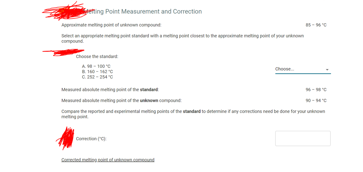 teting Point Measurement and Correction
Approximate melting point of unknown compound:
85 – 96 °C
Select an appropriate melting point standard with a melting point closest to the approximate melting point of your unknown
compound.
Choose the standard:
A. 98 – 100 °c
Choose...
B. 160 – 162 °C
C. 252 - 254 °C
Measured absolute melting point of the standard:
96 - 98 °C
Measured absolute melting point of the unknown compound:
90 – 94 °C
Compare the reported and experimental melting points of the standard to determine if any corrections need be done for your unknown
melting point.
Correction (°C):
Corrected melting.point of unknown compound
