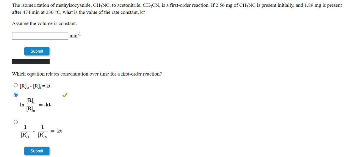 The isomerization of methyisocyanide, CH;NC, to acetonitrile, CH;CN, is a first-order reaction. If 2.56 mg of CH;NC is present initially, and 1.89 mg is present
after 474 min at 230 °C, what is the value of the rate constant, k?
Assume the volume is constant.
min-
Submit
Which equation relates concentration over time for a first-order reaction?
[R], - [R], = kt
[R].
In
= -kt
[R].
1
1
= kt
[R].
[R].
Submit
