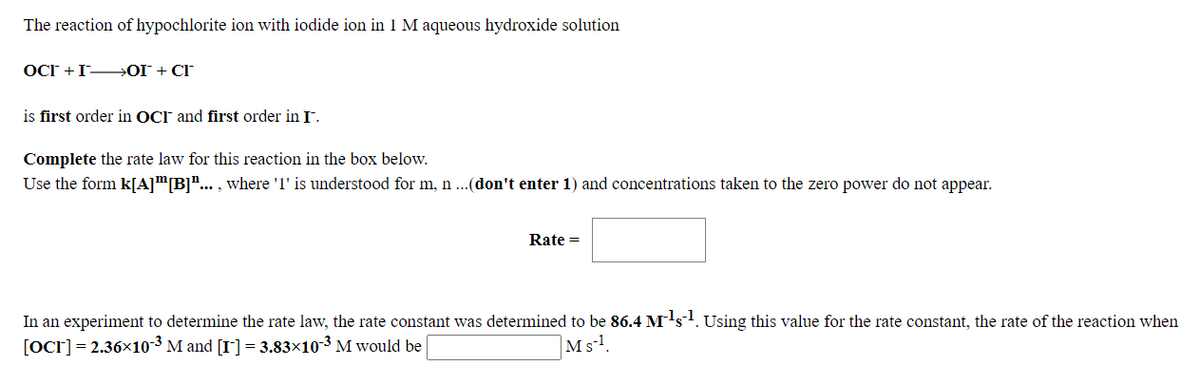 The reaction of hypochlorite ion with iodide ion in 1 M aqueous hydroxide solution
OCT +I→OI + CI
is first order in OCr and first order in I.
Complete the rate law for this reaction in the box below.
Use the form k[A]™[B]"... , where 'l' is understood for m, n ...(don't enter 1) and concentrations taken to the zero power do not appear.
Rate =
In an experiment to determine the rate law, the rate constant was determined to be 86.4 M's. Using this value for the rate constant, the rate of the reaction when
[Ocr]= 2.36x10-³ M and [I] = 3.83×10-3 M would be
Ms-l.
