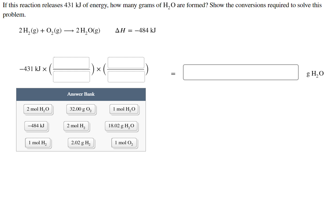 If this reaction releases 431 kJ of energy, how many grams of H,0 are formed? Show the conversions required to solve this
problem.
2H, (g) + 0,(g) → 2 H,O(g)
AH = -484 kJ
-431 kJ x
X
g H,0
Answer Bank
2 mol H,O
32.00 g O2
1 mol H,O
-484 kJ
2 mol H,
18.02 g H,O
1 mol H,
2.02 g H,
1 mol O,
