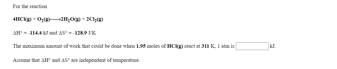 For the reaction
4HCI(g) + O2(g) 2H20(g) + 2Cl2(g)
AH° = -114.4 kJ and AS° = -128.9 J/K
The maximum amount of work that could be done when 1.95 moles of HCI(g) react at 311 K, 1 atm is
kJ.
Assume that AH° and AS° are independent of temperature.
