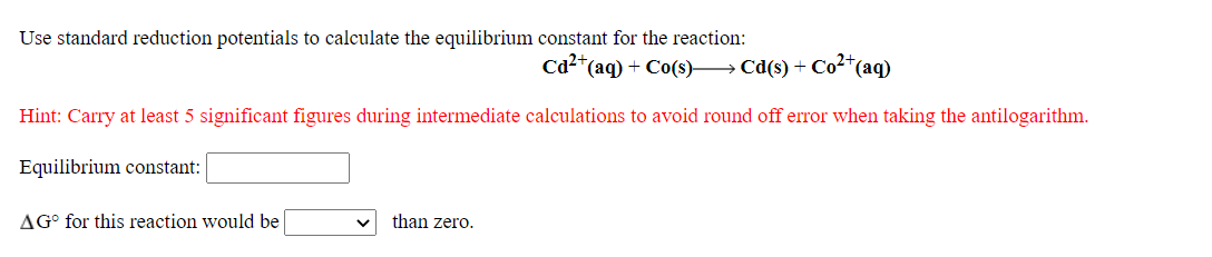 Use standard reduction potentials to calculate the equilibrium constant for the reaction:
Cd2*(aq) + Co(s)→ Cd(s) + Co2*(aq)
Hint: Carry at least 5 significant figures during intermediate calculations to avoid round off error when taking the antilogarithm.
Equilibrium constant:
AG° for this reaction would be
than zero.
