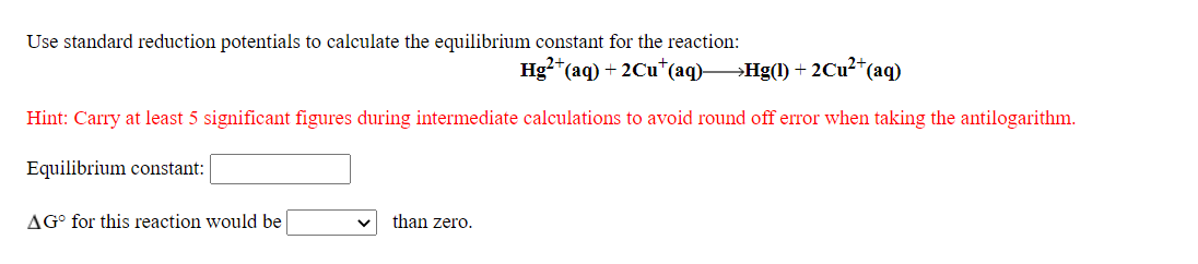 Use standard reduction potentials to calculate the equilibrium constant for the reaction:
Hg?*(aq) + 2Cu*(aq)→Hg(1) +
2Cu2*(aq)
Hint: Carry at least 5 significant figures during intermediate calculations to avoid round off error when taking the antilogarithm.
Equilibrium constant:
AG° for this reaction would be
than zero.
