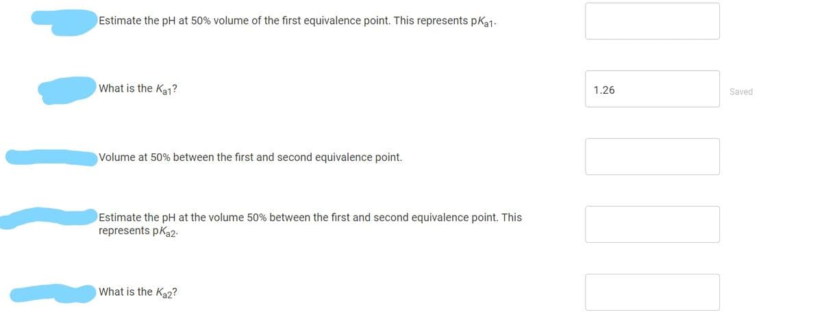 Estimate the pH at 50% volume of the first equivalence point. This represents pka1.
What is the Ka1?
1.26
Saved
Volume at 50% between the first and second equivalence point.
Estimate the pH at the volume 50% between the first and second equivalence point. This
represents pKa2.
What is the Ka2?
