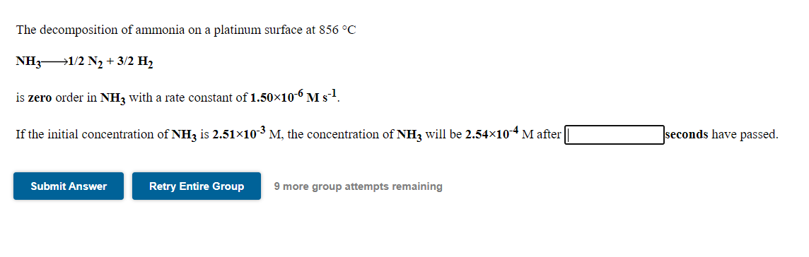 The decomposition of ammonia on a platinum surface at 856 °C
NH31/2 N2 + 3/2 H2
is zero order in NH3 with a rate constant of 1.50×10-6 M s-1.
If the initial concentration of NH, is 2.51x10-3 M, the concentration of NH3 will be 2.54×10-4 M after
seconds have passed.
Submit Answer
Retry Entire Group
9 more group attempts remaining
