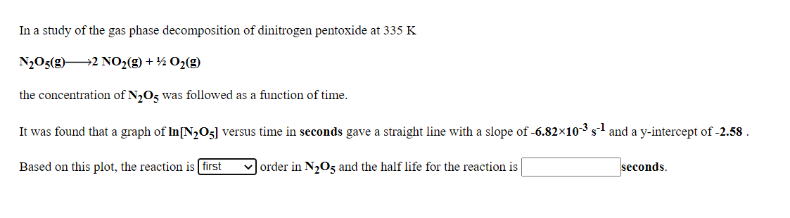 In a study of the gas phase decomposition of dinitrogen pentoxide at 335 K
N2O5(g)2 NO2(g) + ½ O2(g)
the concentration of N2O3 was followed as a function of time.
It was found that a graph of In[N,05] versus time in seconds gave a straight line with a slope of -6.82×103 s and a y-intercept of -2.58 .
Based on this plot, the reaction is first
v order in N20z and the half life for the reaction is
seconds.
