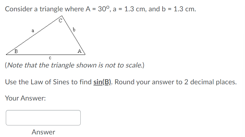 Consider a triangle where A = 30°, a = 1.3 cm, and b = 1.3 cm.
a
b
B
A
(Note that the triangle shown is not to scale.)
Use the Law of Sines to find sin(B). Round your answer to 2 decimal places.
Your Answer:
Answer