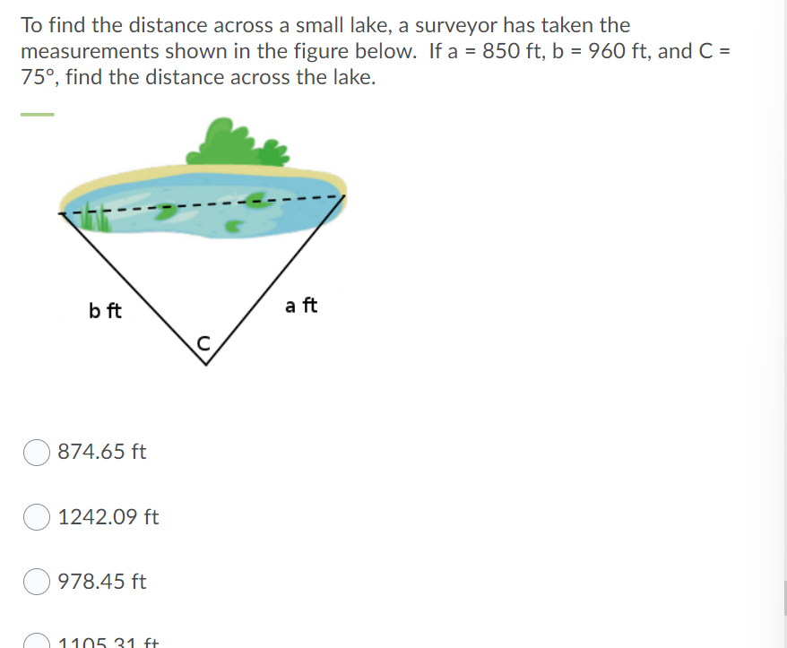 To find the distance across a small lake, a surveyor has taken the
measurements shown in the figure below. If a = 850 ft, b = 960 ft, and C=
75°, find the distance across the lake.
b ft
a ft
874.65 ft
1242.09 ft
978.45 ft
1105 31 ft
C