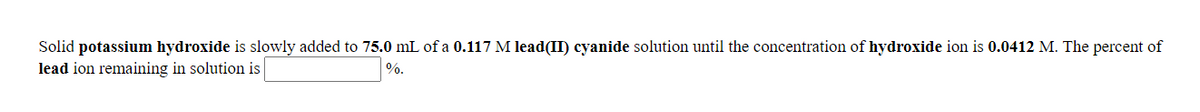 Solid potassium hydroxide is slowly added to 75.0 mL of a 0.117 M lead(II) cyanide solution until the concentration of hydroxide ion is 0.0412 M. The percent of
lead ion remaining in solution is
%.
