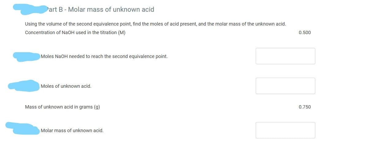 art B- Molar mass of unknown acid
Using the volume of the second equivalence point, find the moles of acid present, and the molar mass of the unknown acid.
Concentration of NaOH used in the titration (M)
0.500
Moles NaOH needed to reach the second equivalence point.
Moles of unknown acid.
Mass of unknown acid in grams (g)
0.750
Molar mass of unknown acid.
