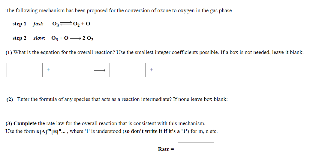 The following mechanism has been proposed for the conversion of ozone to oxygen in the gas phase.
step 1
fast:
O3 02 +0
step 2
slow: 03+0 →2 02
(1) What is the equation for the overall reaction? Use the smallest integer coefficients possible. If a box is not needed, leave it blank.
(2) Enter the formula of any species that acts as a reaction intermediate? If none leave box blank:
(3) Complete the rate law for the overall reaction that is consistent with this mechanism.
Use the form k[A]"[B]"... , where '1' is understood (so don't write it if it's a '1') for m, n etc.
Rate =
