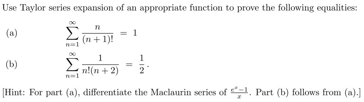 Use Taylor series expansion of an appropriate function to prove the following equalities:
(a)
(b)
Σ
n=1
∞
n=1
n
(n + 1)!
1
n! (n + 2)
= 1
=
1
2
[Hint: For part (a), differentiate the Maclaurin series of e*-¹. Part (b) follows from (a).]
X