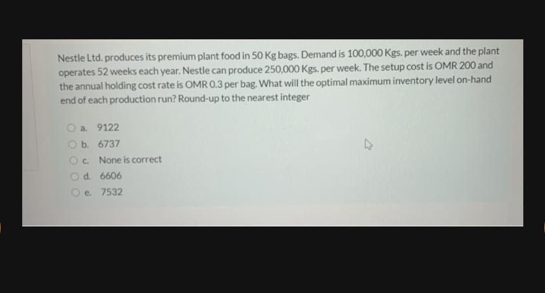 Nestle Ltd. produces its premium plant food in 50 Kg bags. Demand is 100,000 Kgs. per week and the plant
operates 52 weeks each year. Nestle can produce 250,000 Kgs. per week. The setup cost is OMR 200 and
the annual holding cost rate is OMR 0.3 per bag. What will the optimal maximum inventory level on-hand
end of each production run? Round-up to the nearest integer
O a. 9122
O b. 6737
Oc.
None is correct
Od. 6606
Oe 7532
