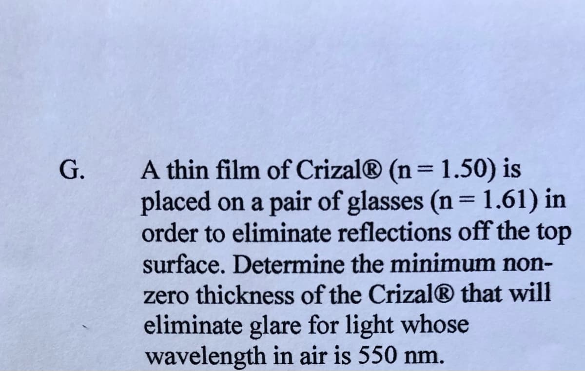 A thin film of Crizal® (n= 1.50) is
placed on a pair of glasses (n = 1.61) in
order to eliminate reflections off the top
surface. Determine the minimum non-
G.
%3D
%3D
zero thickness of the Crizal® that will
eliminate glare for light whose
wavelength in air is 550 nm.
