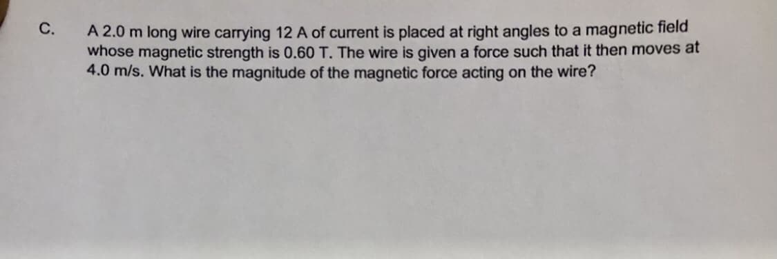 С.
A 2.0 m long wire carrying 12 A of current is placed at right angles to a magnetic field
whose magnetic strength is 0.60 T. The wire is given a force such that it then moves at
4.0 m/s. What is the magnitude of the magnetic force acting on the wire?
