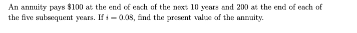 An annuity pays $100 at the end of each of the next 10 years and 200 at the end of each of
the five subsequent years. If i = 0.08, find the present value of the annuity.
