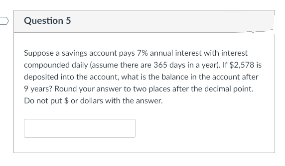 Question 5
Suppose a savings account pays 7% annual interest with interest
compounded daily (assume there are 365 days in a year). If $2,578 is
deposited into the account, what is the balance in the account after
9 years? Round your answer to two places after the decimal point.
Do not put $ or dollars with the answer.
