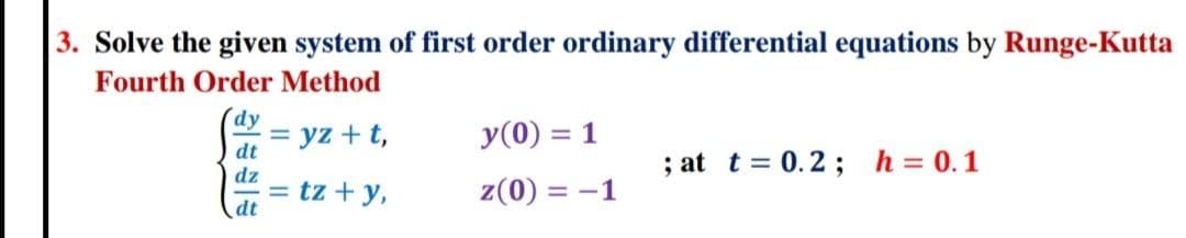 3. Solve the given system of first order ordinary differential equations by Runge-Kutta
Fourth Order Method
dy
= yz + t,
y(0) = 1
%3D
dt
dz
= tz + y,
dt
; at t = 0.2 ; h=0.1
z(0) = -1
