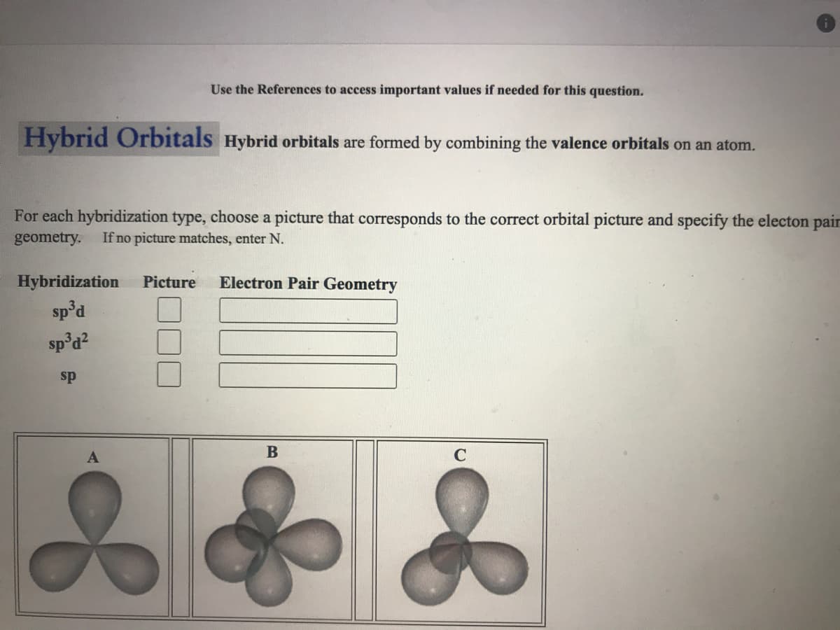 Use the References to access important values if needed for this question.
Hybrid Orbitals Hybrid orbitals are formed by combining the valence orbitals on an atom.
For each hybridization type, choose a picture that corresponds to the correct orbital picture and specify the electon pair
geometry.
If no picture matches, enter N.
Hybridization
Picture
Electron Pair Geometry
sp'd
sp'd?
sp
A
C
