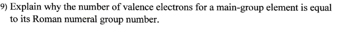 9) Explain why the number of valence electrons for a main-group element is equal
to its Roman numeral group number.
