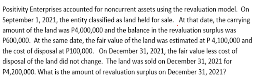 Positivity Enterprises accounted for noncurrent assets using the revaluation model. On
September 1, 2021, the entity classified as land held for sale. At that date, the carrying
amount of the land was P4,000,000 and the balance in the revaluation surplus was
P600,000. At the same date, the fair value of the land was estimated at P 4,100,000 and
the cost of disposal at P100,000. On December 31, 2021, the fair value less cost of
disposal of the land did not change. The land was sold on December 31, 2021 for
P4,200,000. What is the amount of revaluation surplus on December 31, 2021?

