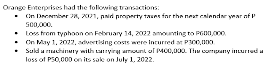 Orange Enterprises had the following transactions:
On December 28, 2021, paid property taxes for the next calendar year of P
500,000.
Loss from typhoon on February 14, 2022 amounting to P600,000.
On May 1, 2022, advertising costs were incurred at P300,000.
Sold a machinery with carrying amount of P400,000. The company incurred a
loss of P50,000 on its sale on July 1, 2022.
