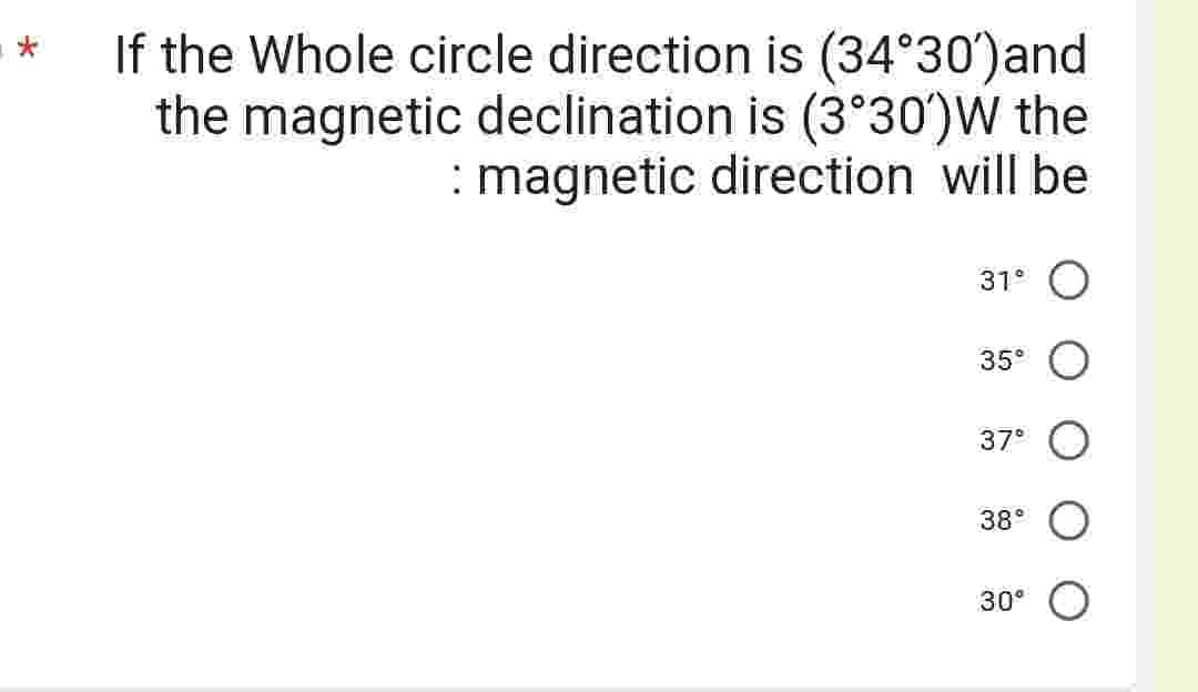 If the Whole circle direction is (34°30') and
the magnetic declination is (3°30')W the
: magnetic direction will be
31° O
35⁰ O
37⁰ O
38°
30°