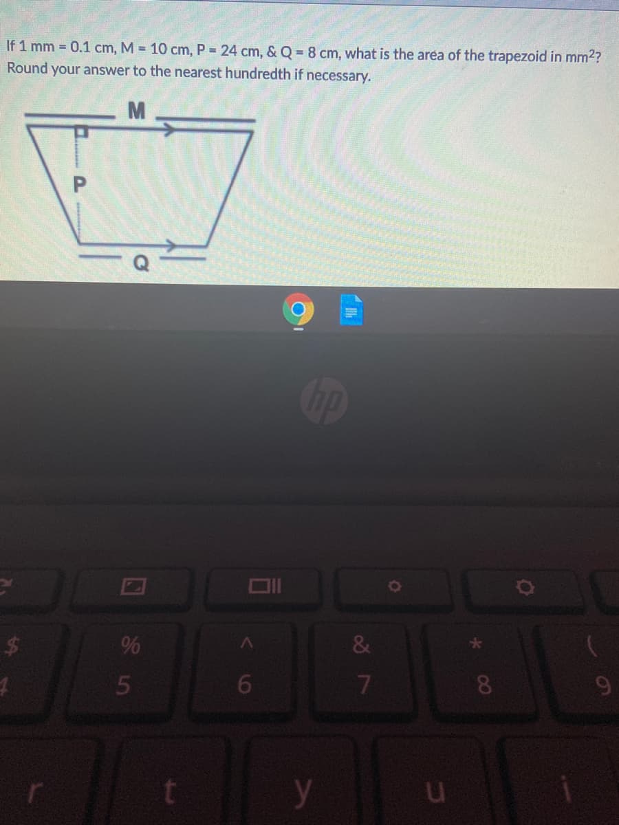 If 1 mm = 0.1 cm, M = 10 cm, P = 24 cm, & Q = 8 cm, what is the area of the trapezoid in mm2?
Round your answer to the nearest hundredth if necessary.
M
op
$
%
&
5
6.
7
8.
9
y
