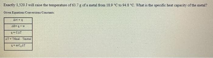 Exactly 1,520 J will raise the temperature of 63.7 g of a metal from 18.9 °C to 94.8 °C. What is the specific heat capacity of the metal?
Given Equations Conversions Constants:
AH =a
AE=9+w
qCAT
AT= Tfinal - Tinitial
