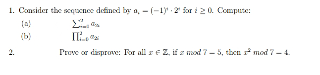 1. Consider the sequence defined by a; = (-1)* · 2* for i > 0. Compute:
(a)
i%3D0
(b)
2.
Prove or disprove: For all r € Z, if æ mod 7 = 5, then r² mod 7 = 4.
